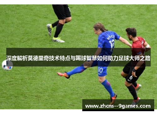 深度解析莫德里奇技术特点与踢球智慧如何助力足球大师之路 深度解析莫德里奇技术特点与踢球智慧如何助力足球大师之路