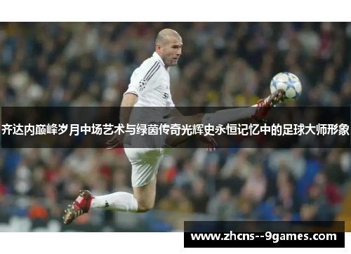 齐达内巅峰岁月中场艺术与绿茵传奇光辉史永恒记忆中的足球大师形象