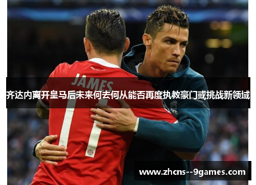 齐达内离开皇马后未来何去何从能否再度执教豪门或挑战新领域