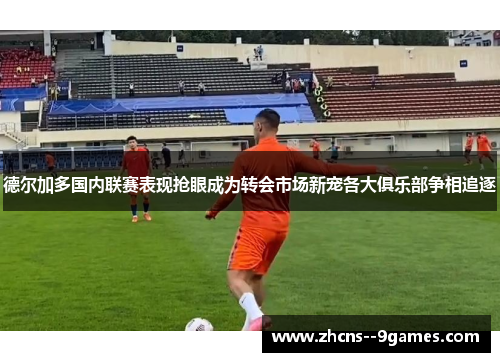 德尔加多国内联赛表现抢眼成为转会市场新宠各大俱乐部争相追逐 德尔加多国内联赛表现抢眼成为转会市场新宠各大俱乐部争相追逐