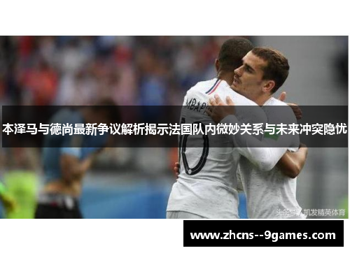 本泽马与德尚最新争议解析揭示法国队内微妙关系与未来冲突隐忧